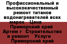 Профиссиональный и высококачественный ремонт титанов водонагревателей всех марок › Цена ­ 500 - Приморский край, Артем г. Строительство и ремонт » Услуги   . Приморский край